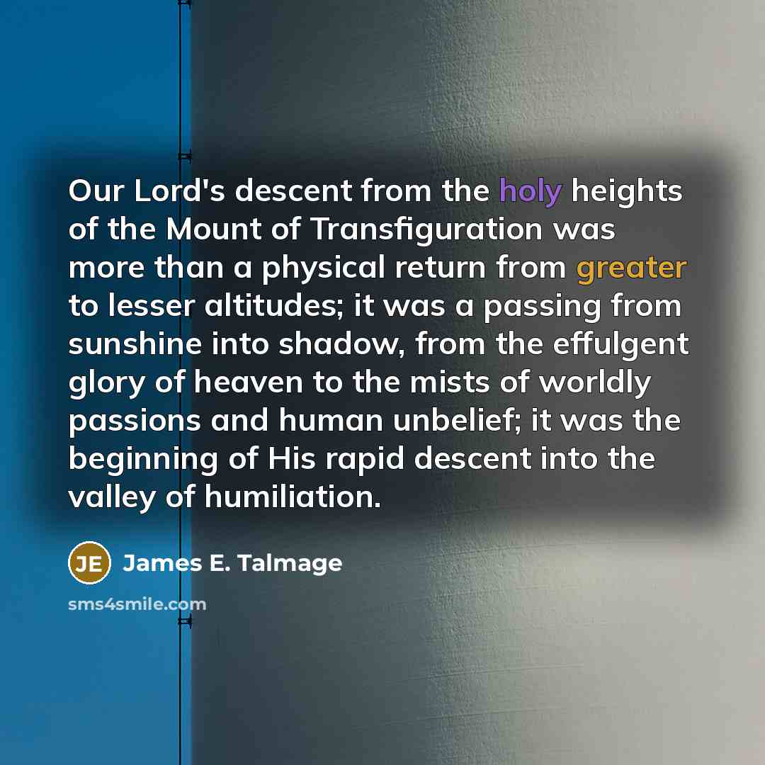 “Our Lord's descent from the holy heights of the Mount of Transfiguration was more than a physical return from greater to lesser altitudes; it was a passing from sunshine into shadow, from the effulgent glory of heaven to the mists of worldly passions and human unbelief; it was the beginning of His…” quote by James E. Talmage