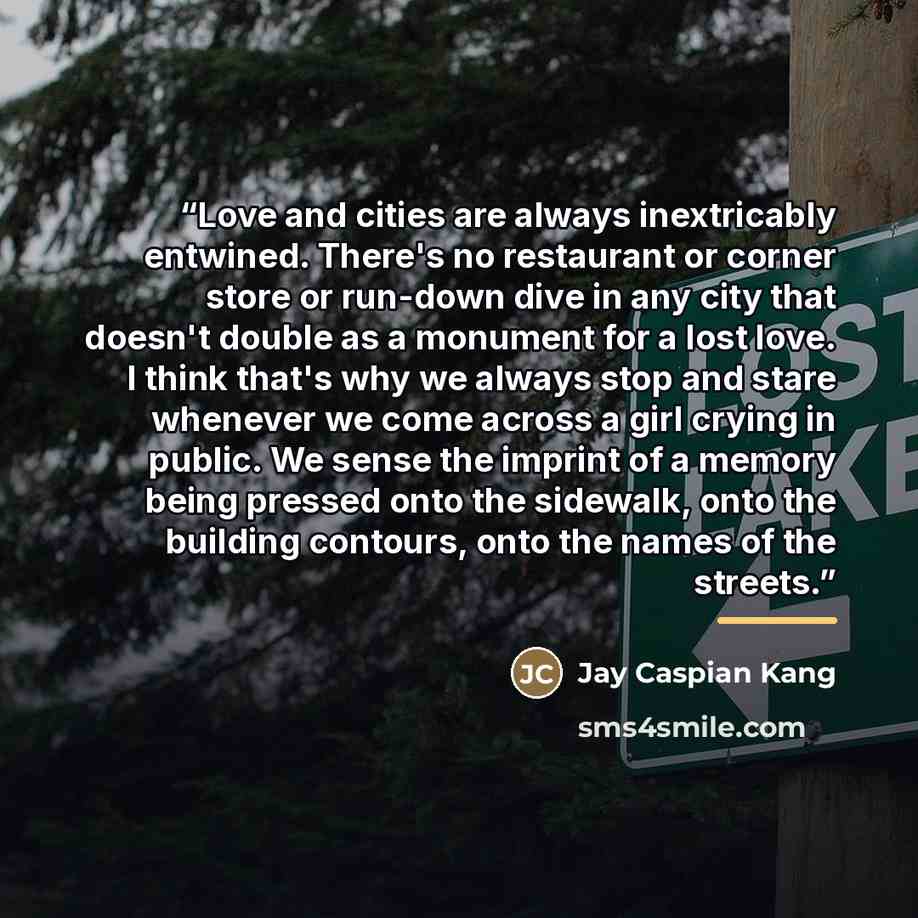 “Love and cities are always inextricably entwined. There's no restaurant or corner store or run-down dive in any city that doesn't double as a monument for a lost love. I think that's why we always stop and stare whenever we come across a girl crying in public. We sense the imprint of a memory…” quote by Jay Caspian Kang
