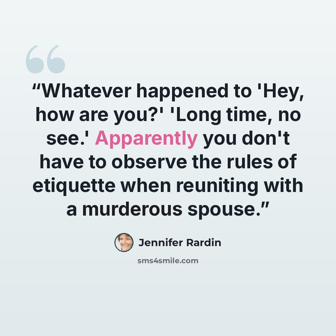 “Whatever happened to 'Hey, how are you?' 'Long time, no see.' Apparently you don't have to observe the rules of etiquette when reuniting with a murderous spouse.” quote by Jennifer Rardin