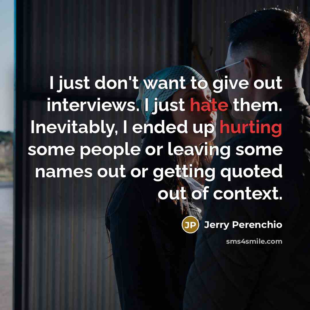 “I just don't want to give out interviews. I just hate them. Inevitably, I ended up hurting some people or leaving some names out or getting quoted out of context.” quote by Jerry Perenchio