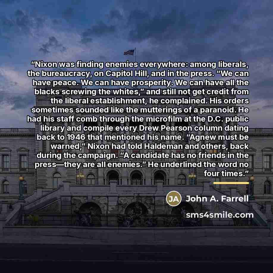 “Nixon was finding enemies everywhere: among liberals, the bureaucracy, on Capitol Hill, and in the press. “We can have peace. We can have prosperity. We can have all the blacks screwing the whites,” and still not get credit from the liberal establishment, he complained. His orders sometimes…” quote by John A. Farrell