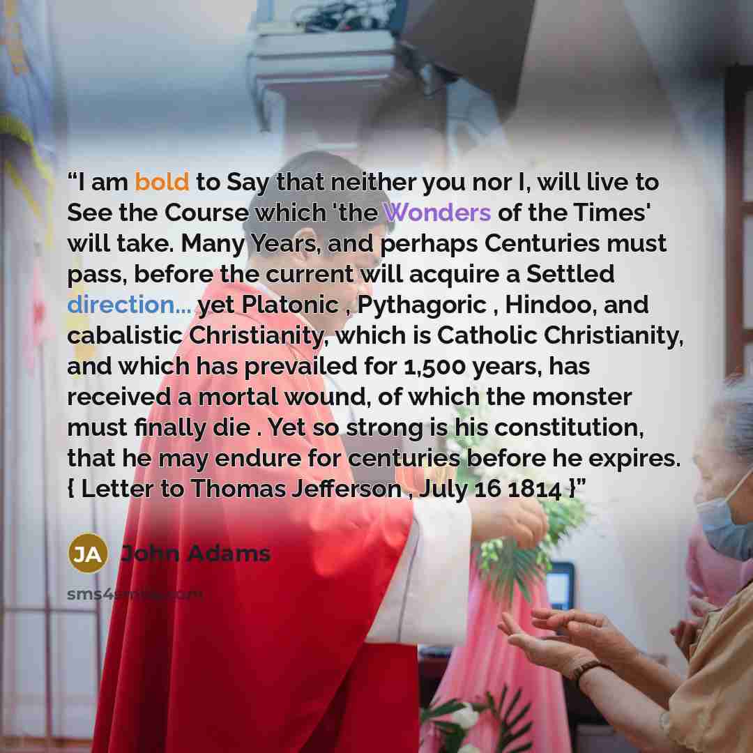 “I am bold to Say that neither you nor I, will live to See the Course which 'the Wonders of the Times' will take. Many Years, and perhaps Centuries must pass, before the current will acquire a Settled direction... yet Platonic , Pythagoric , Hindoo, and cabalistic Christianity, which is Catholic…” quote by John Adams