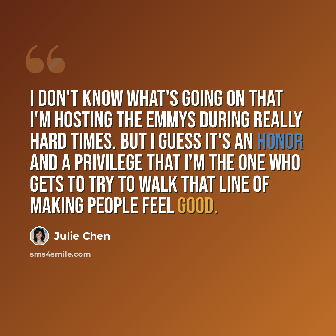 “I don't know what's going on that I'm hosting the Emmys during really hard times. But I guess it's an honor and a privilege that I'm the one who gets to try to walk that line of making people feel good.” quote by Julie Chen