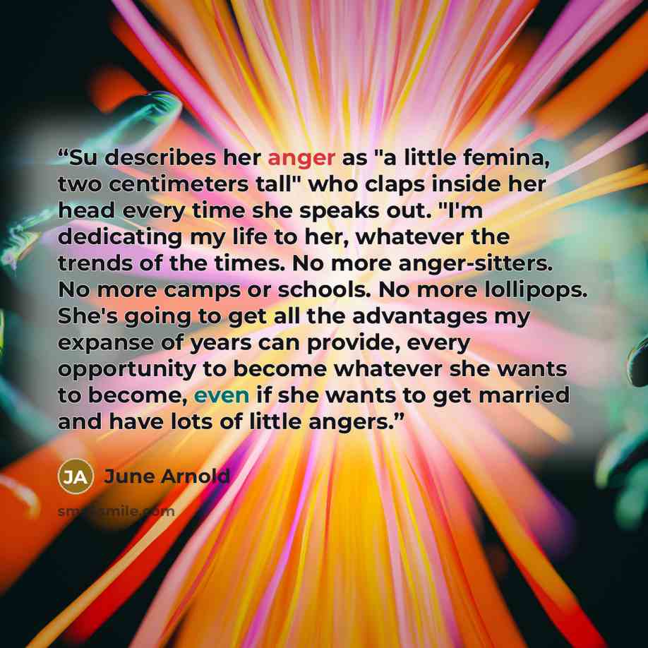 “Su describes her anger as "a little femina, two centimeters tall" who claps inside her head every time she speaks out. "I'm dedicating my life to her, whatever the trends of the times. No more anger-sitters. No more camps or schools. No more lollipops. She's going to get all the advantages my…” quote by June Arnold
