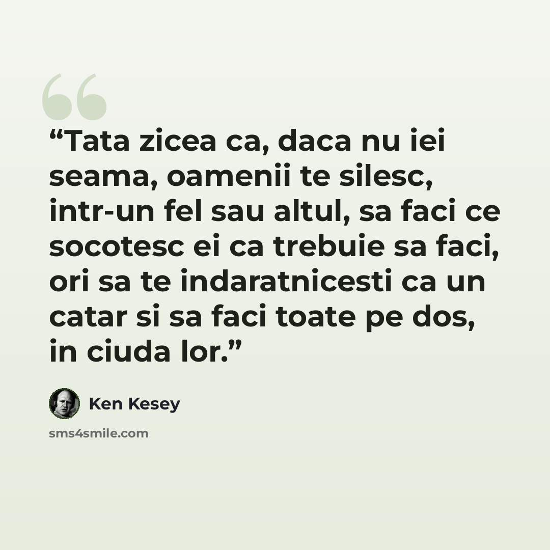 “Tata zicea ca, daca nu iei seama, oamenii te silesc, intr-un fel sau altul, sa faci ce socotesc ei ca trebuie sa faci, ori sa te indaratnicesti ca un catar si sa faci toate pe dos, in ciuda lor.” quote by Ken Kesey
