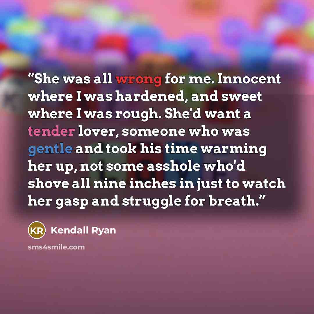 “She was all wrong for me. Innocent where I was hardened, and sweet where I was rough. She'd want a tender lover, someone who was gentle and took his time warming her up, not some asshole who'd shove all nine inches in just to watch her gasp and struggle for breath.” quote by Kendall Ryan