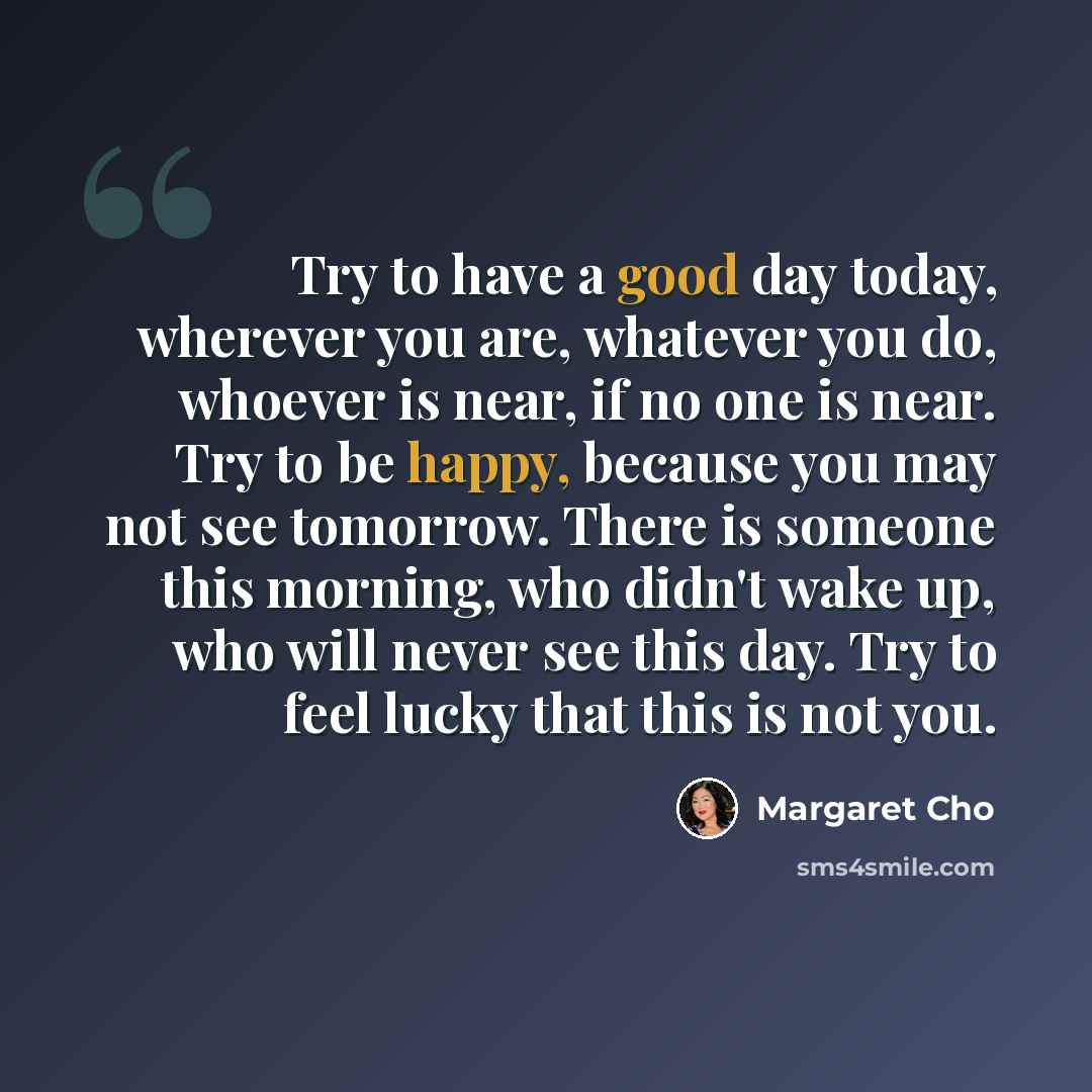 “Try to have a good day today, wherever you are, whatever you do, whoever is near, if no one is near. Try to be happy, because you may not see tomorrow. There is someone this morning, who didn't wake up, who will never see this day. Try to feel lucky that this is not you.” quote by Margaret Cho