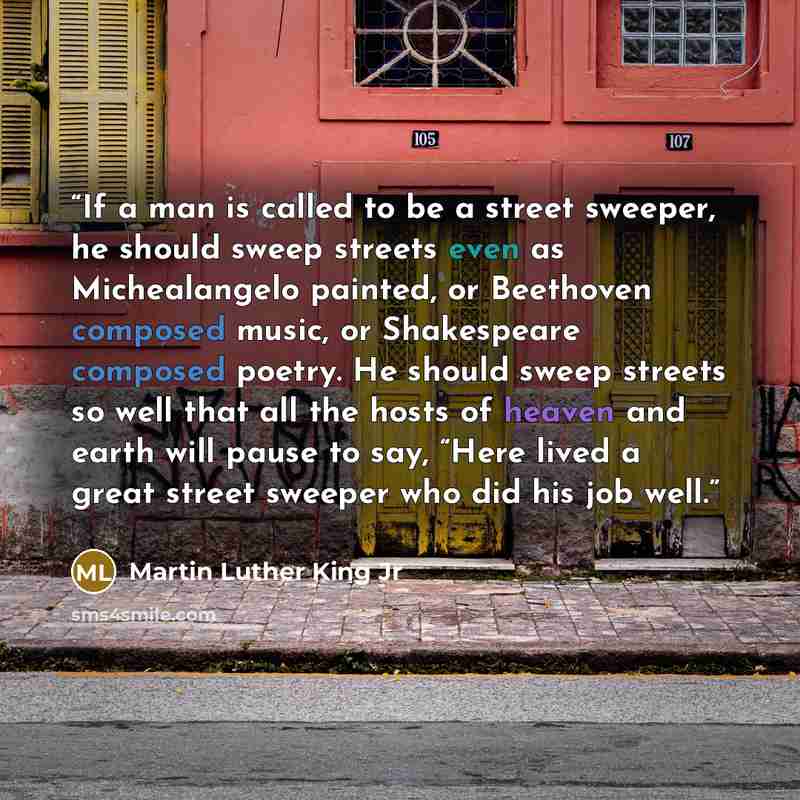 “If a man is called to be a street sweeper, he should sweep streets even as Michealangelo painted, or Beethoven composed music, or Shakespeare composed poetry. He should sweep streets so well that all the hosts of heaven and earth will pause to say, “Here lived a great street sweeper who did his…” quote by Martin Luther King Jr