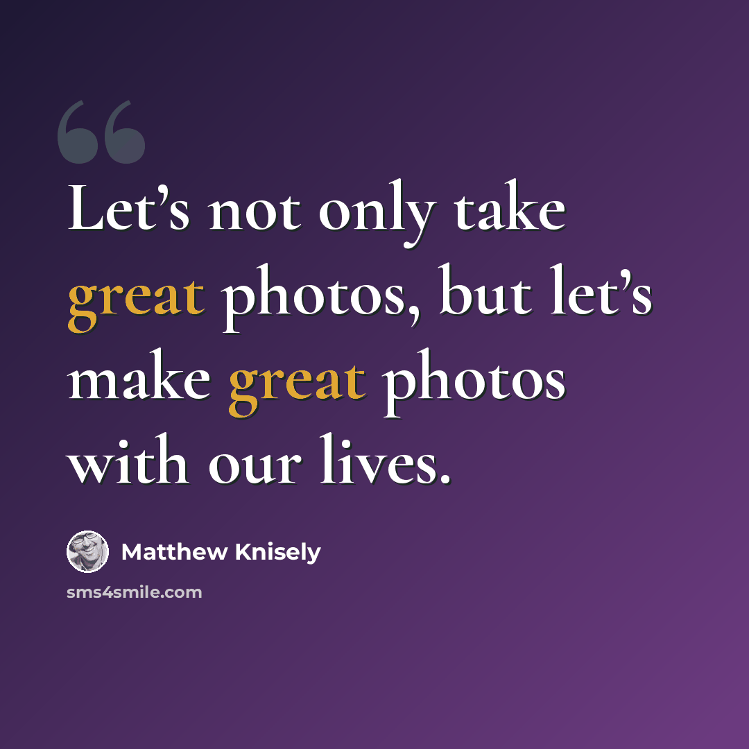“Let’s not only take great photos, but let’s make great photos with our lives.” quote by Matthew Knisely