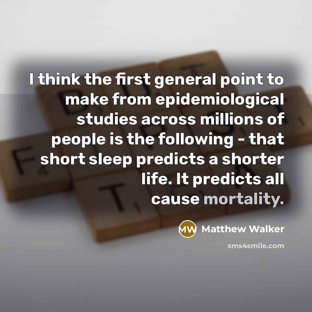 “I think the first general point to make from epidemiological studies across millions of people is the following - that short sleep predicts a shorter life. It predicts all cause mortality.” quote by Matthew Walker