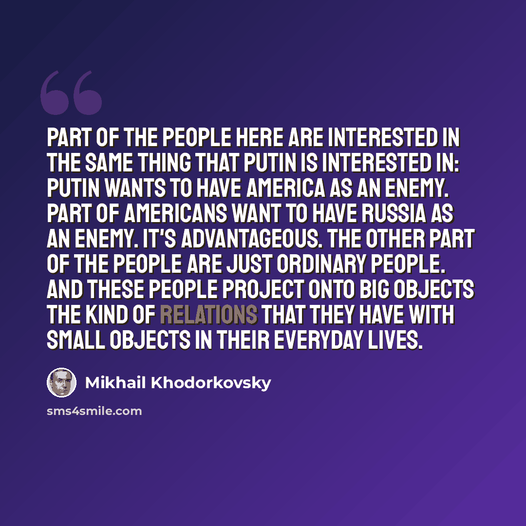 “Part of the people here are interested in the same thing that Putin is interested in: Putin wants to have America as an enemy. Part of Americans want to have Russia as an enemy. It's advantageous. The other part of the people are just ordinary people. And these people project onto big objects the…” quote by Mikhail Khodorkovsky