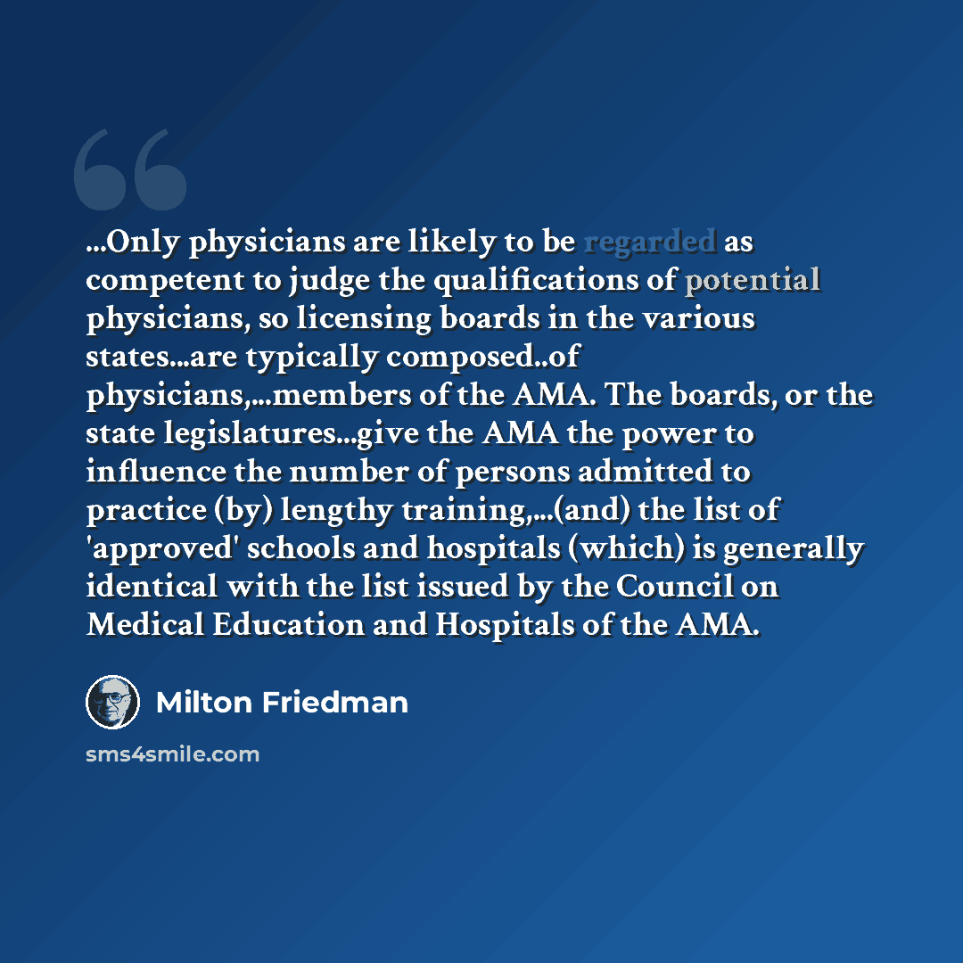 “...Only physicians are likely to be regarded as competent to judge the qualifications of potential physicians, so licensing boards in the various states...are typically composed..of physicians,...members of the AMA. The boards, or the state legislatures...give the AMA the power to influence the…” quote by Milton Friedman