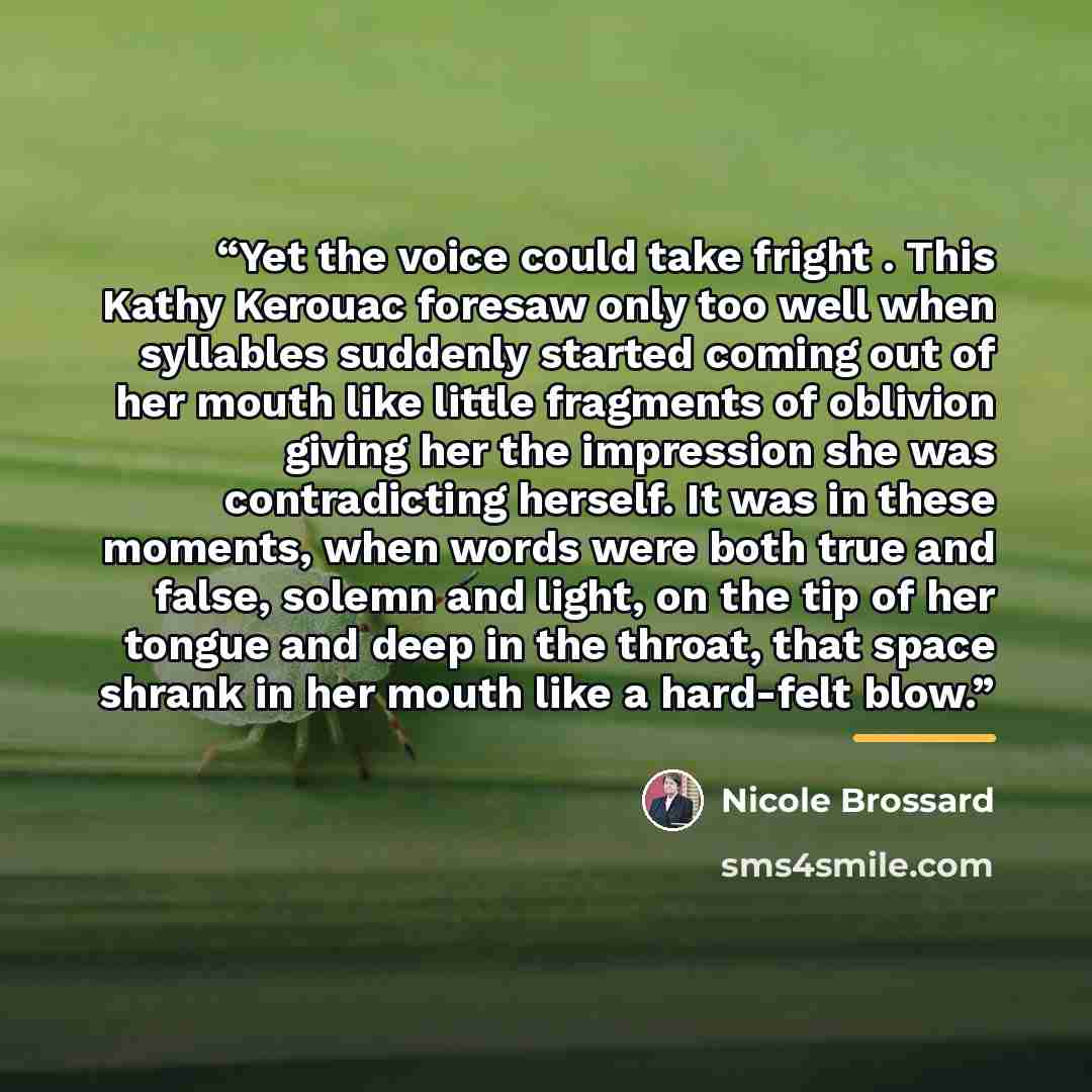 “Yet the voice could take fright . This Kathy Kerouac foresaw only too well when syllables suddenly started coming out of her mouth like little fragments of oblivion giving her the impression she was contradicting herself. It was in these moments, when words were both true and false, solemn and…” quote by Nicole Brossard