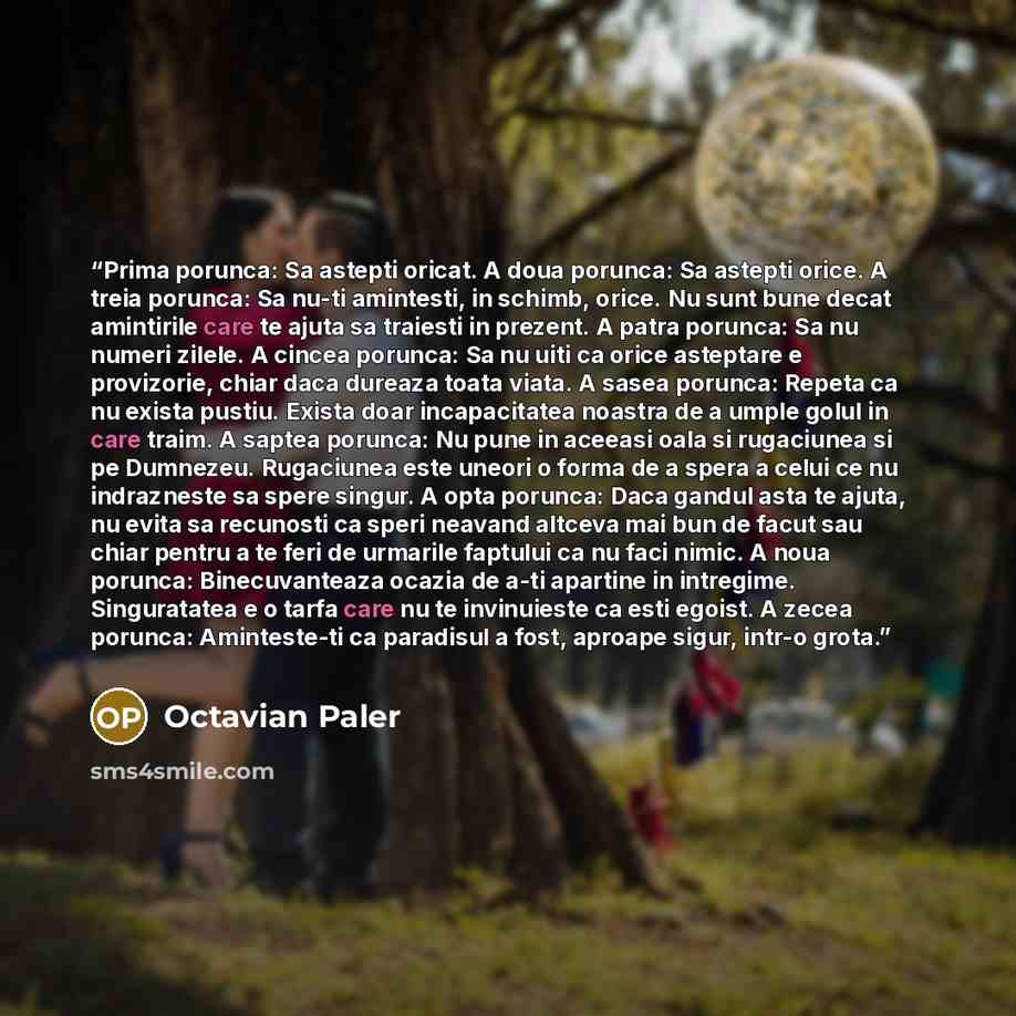 “Prima porunca: Sa astepti oricat. A doua porunca: Sa astepti orice. A treia porunca: Sa nu-ti amintesti, in schimb, orice. Nu sunt bune decat amintirile care te ajuta sa traiesti in prezent. A patra porunca: Sa nu numeri zilele. A cincea porunca: Sa nu uiti ca orice asteptare e provizorie, chiar…” quote by Octavian Paler