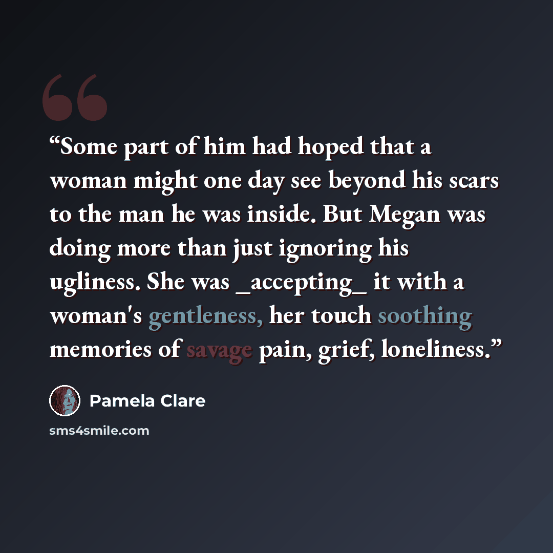“Some part of him had hoped that a woman might one day see beyond his scars to the man he was inside. But Megan was doing more than just ignoring his ugliness. She was _accepting_ it with a woman's gentleness, her touch soothing memories of savage pain, grief, loneliness.” quote by Pamela Clare