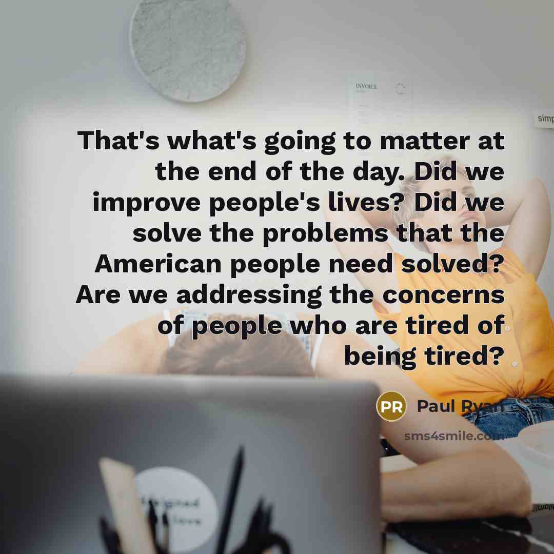 “That's what's going to matter at the end of the day. Did we improve people's lives? Did we solve the problems that the American people need solved? Are we addressing the concerns of people who are tired of being tired?” quote by Paul Ryan