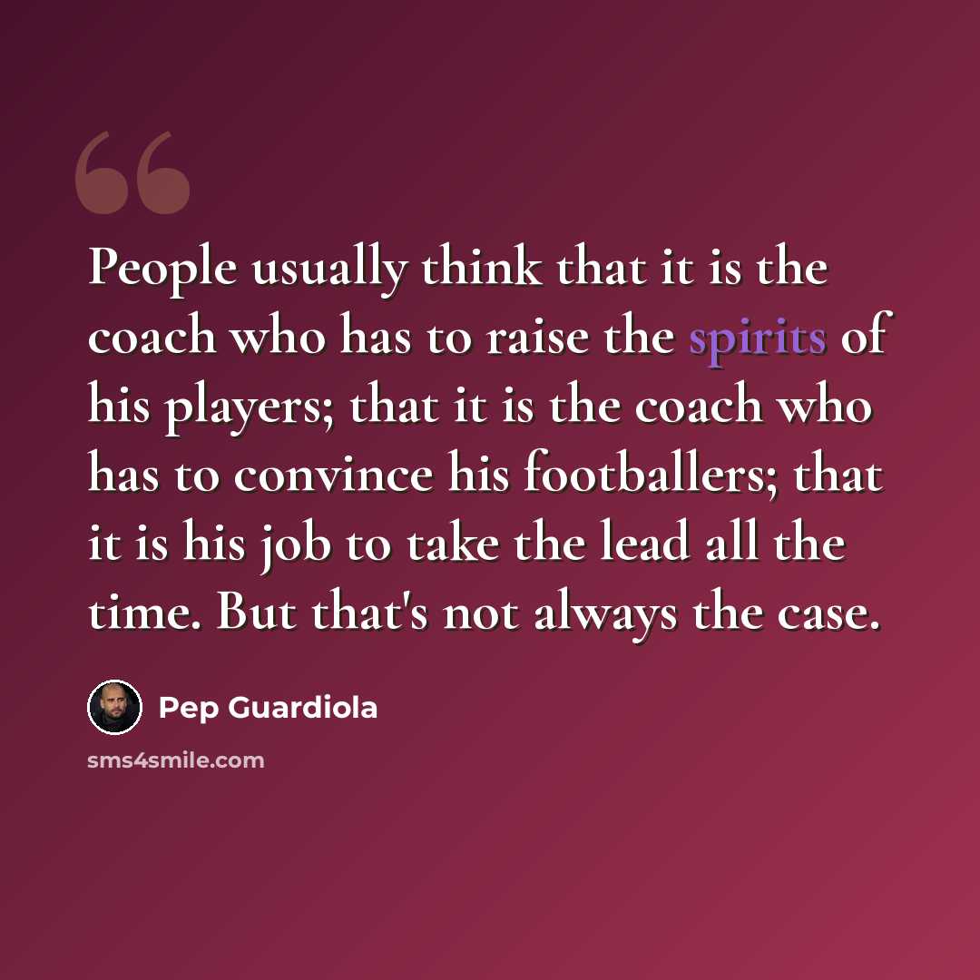 “People usually think that it is the coach who has to raise the spirits of his players; that it is the coach who has to convince his footballers; that it is his job to take the lead all the time. But that's not always the case.” quote by Pep Guardiola