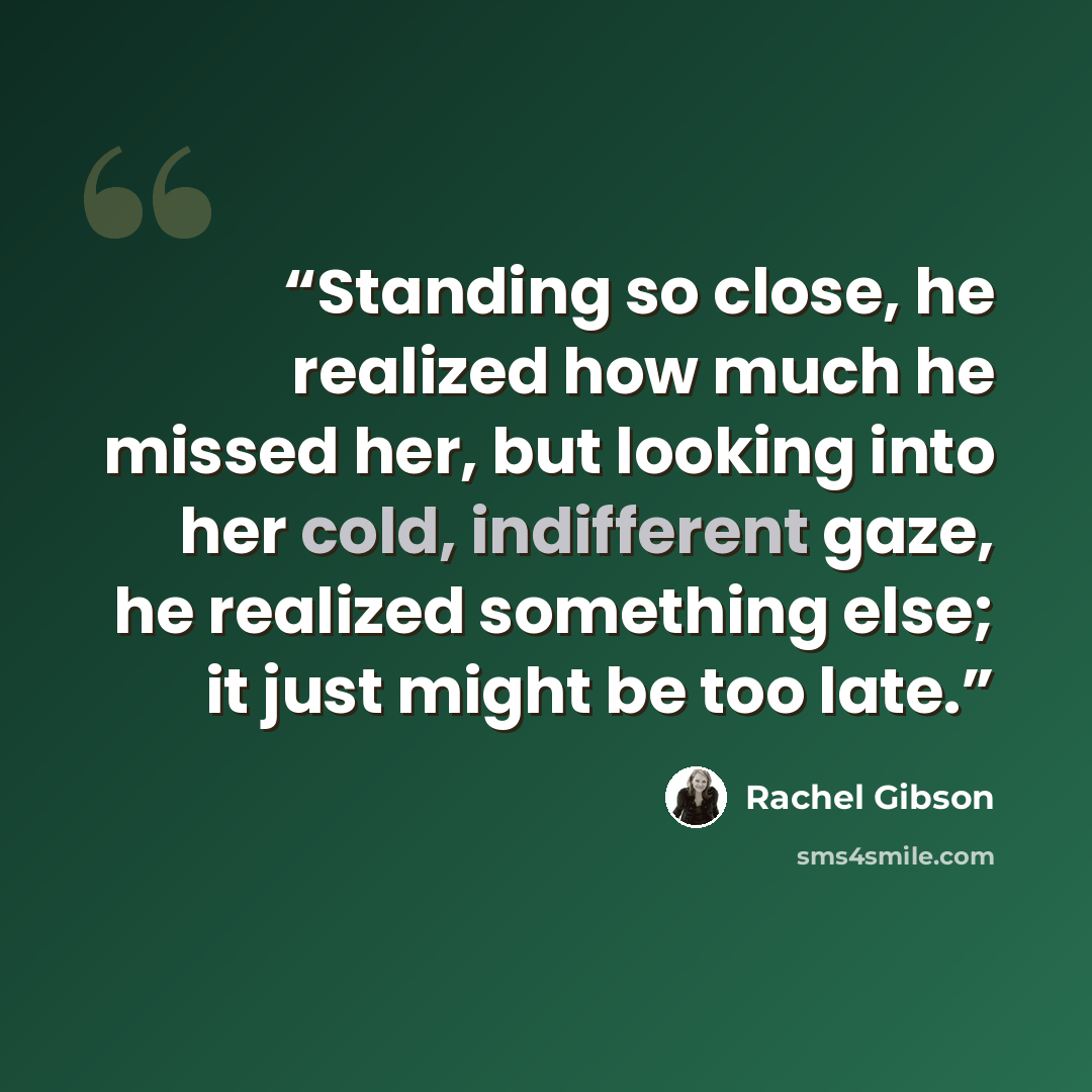 “Standing so close, he realized how much he missed her, but looking into her cold, indifferent gaze, he realized something else; it just might be too late.” quote by Rachel Gibson
