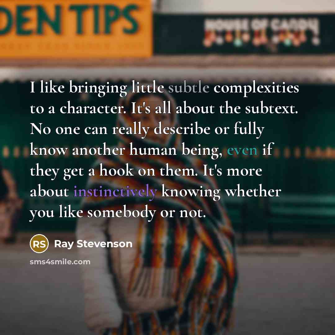 “I like bringing little subtle complexities to a character. It's all about the subtext. No one can really describe or fully know another human being, even if they get a hook on them. It's more about instinctively knowing whether you like somebody or not.” quote by Ray Stevenson