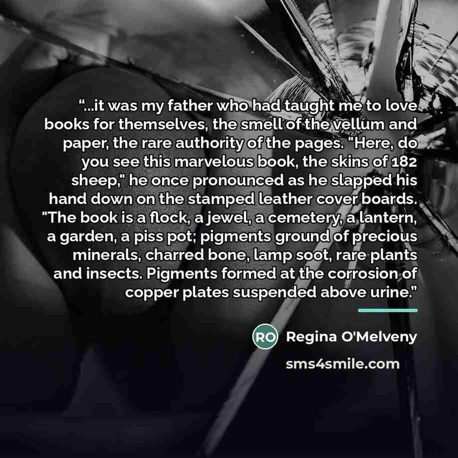 “...it was my father who had taught me to love books for themselves, the smell of the vellum and paper, the rare authority of the pages. "Here, do you see this marvelous book, the skins of 182 sheep," he once pronounced as he slapped his hand down on the stamped leather cover boards. "The book is a…” quote by Regina O'Melveny