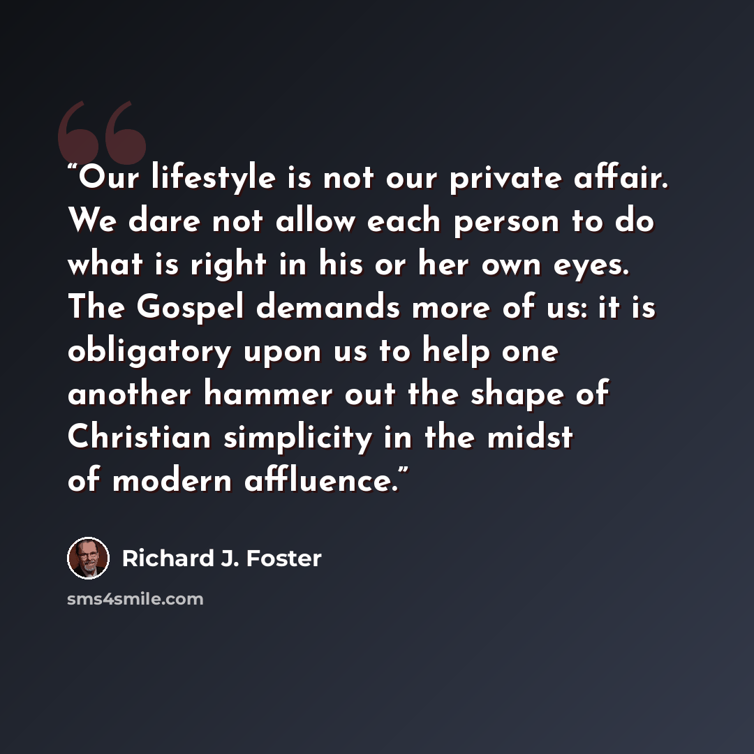 “Our lifestyle is not our private affair. We dare not allow each person to do what is right in his or her own eyes. The Gospel demands more of us: it is obligatory upon us to help one another hammer out the shape of Christian simplicity in the midst of modern affluence.” quote by Richard J. Foster