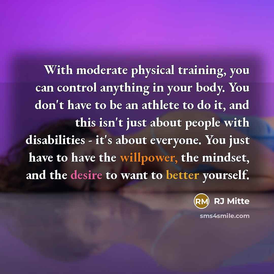 “With moderate physical training, you can control anything in your body. You don't have to be an athlete to do it, and this isn't just about people with disabilities - it's about everyone. You just have to have the willpower, the mindset, and the desire to want to better yourself.” quote by RJ Mitte