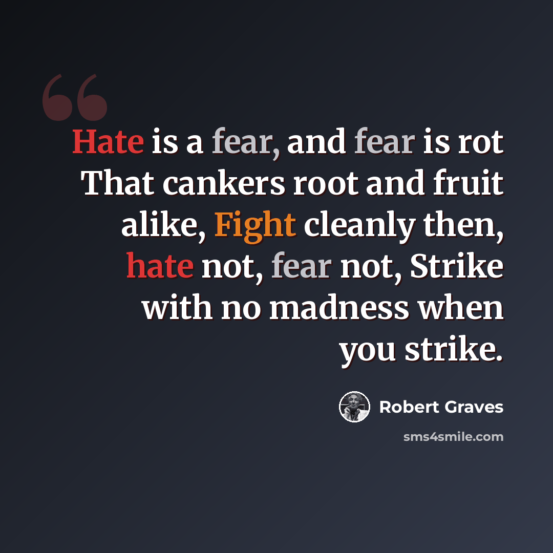 “Hate is a fear, and fear is rot That cankers root and fruit alike, Fight cleanly then, hate not, fear not, Strike with no madness when you strike.” quote by Robert Graves