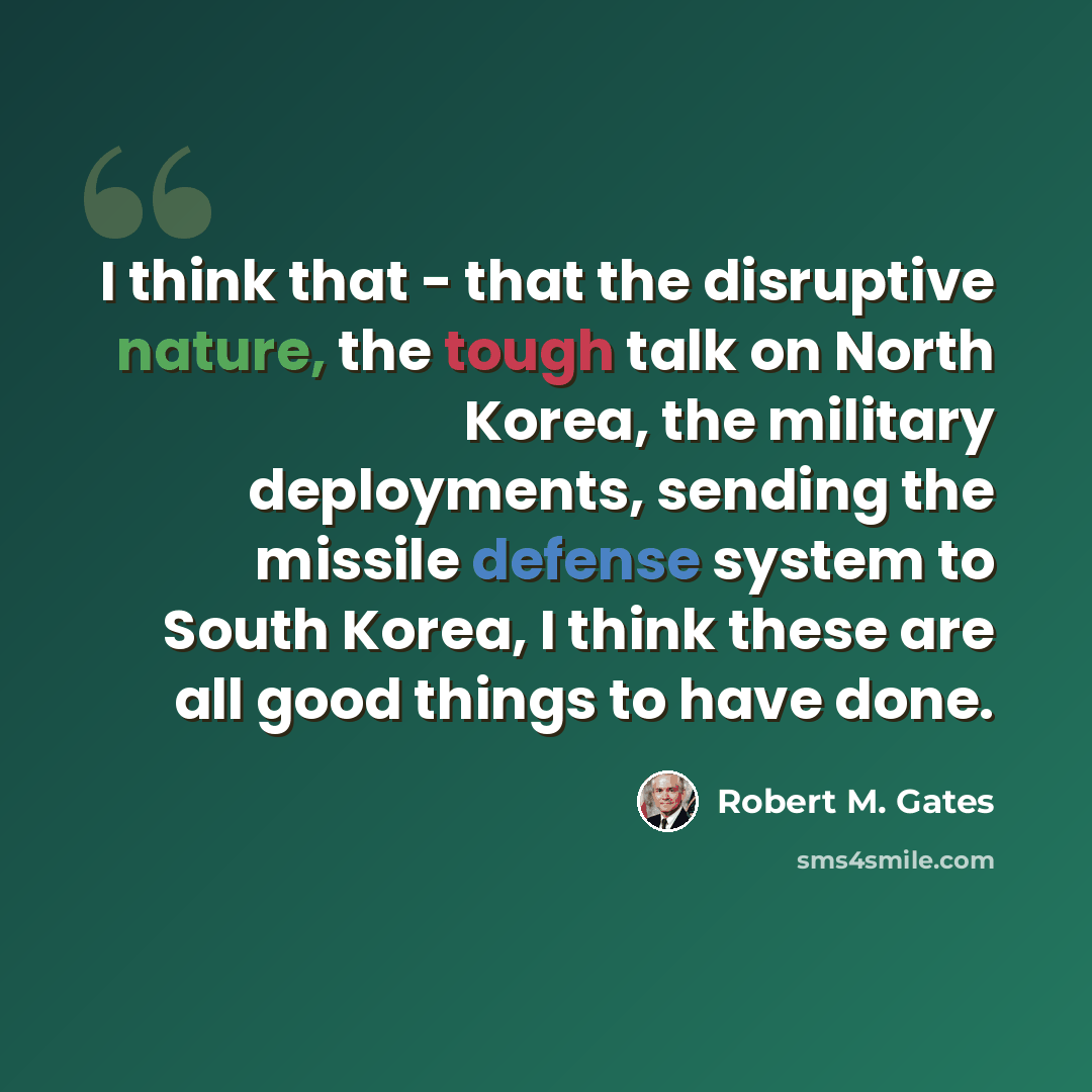 “I think that - that the disruptive nature, the tough talk on North Korea, the military deployments, sending the missile defense system to South Korea, I think these are all good things to have done.” quote by Robert M. Gates