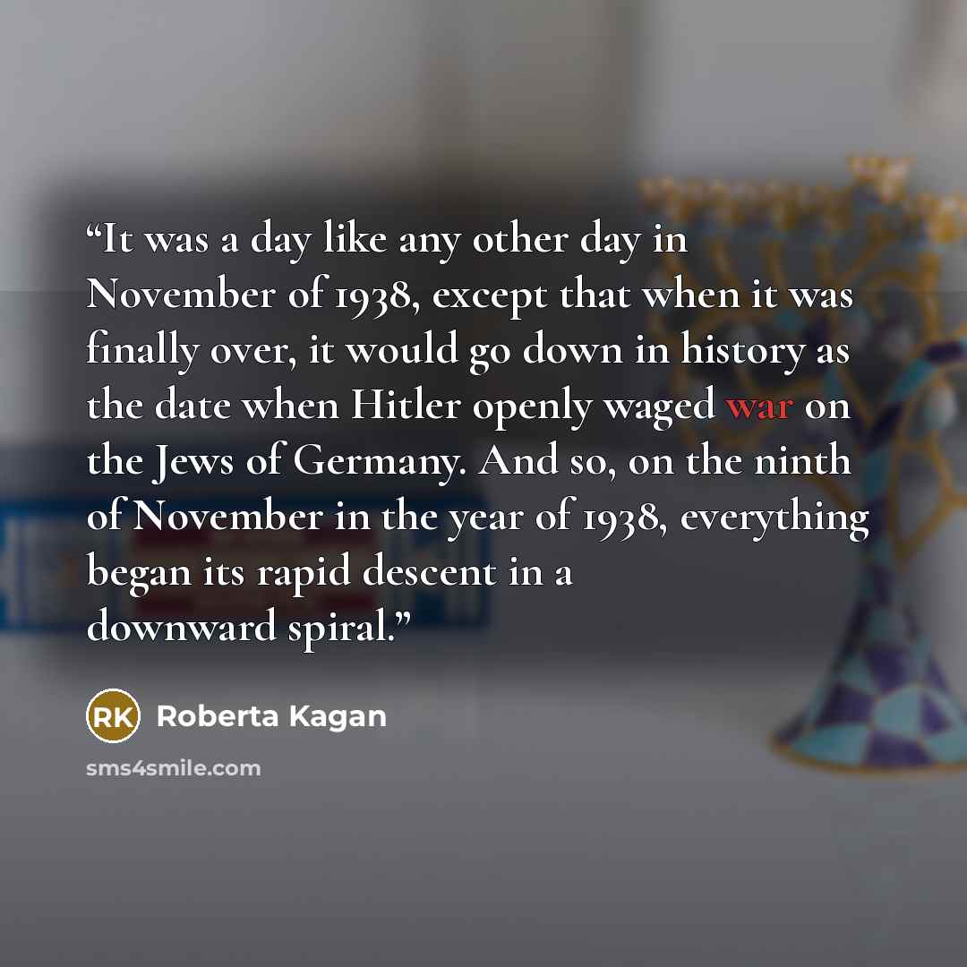 “It was a day like any other day in November of 1938, except that when it was finally over, it would go down in history as the date when Hitler openly waged war on the Jews of Germany. And so, on the ninth of November in the year of 1938, everything began its rapid descent in a downward spiral.” quote by Roberta Kagan