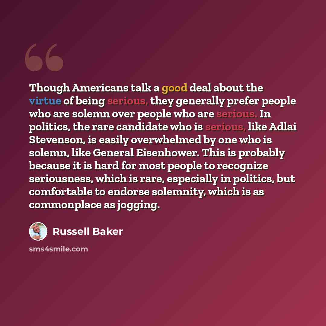 “Though Americans talk a good deal about the virtue of being serious, they generally prefer people who are solemn over people who are serious. In politics, the rare candidate who is serious, like Adlai Stevenson, is easily overwhelmed by one who is solemn, like General Eisenhower. This is probably…” quote by Russell Baker