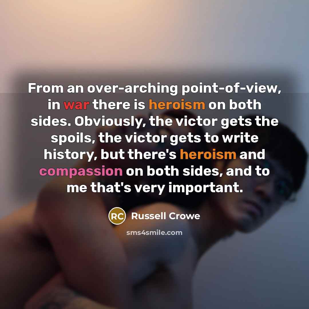 “From an over-arching point-of-view, in war there is heroism on both sides. Obviously, the victor gets the spoils, the victor gets to write history, but there's heroism and compassion on both sides, and to me that's very important.” quote by Russell Crowe