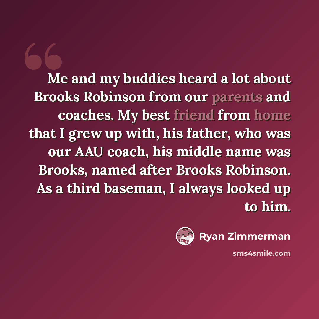 “Me and my buddies heard a lot about Brooks Robinson from our parents and coaches. My best friend from home that I grew up with, his father, who was our AAU coach, his middle name was Brooks, named after Brooks Robinson. As a third baseman, I always looked up to him.” quote by Ryan Zimmerman