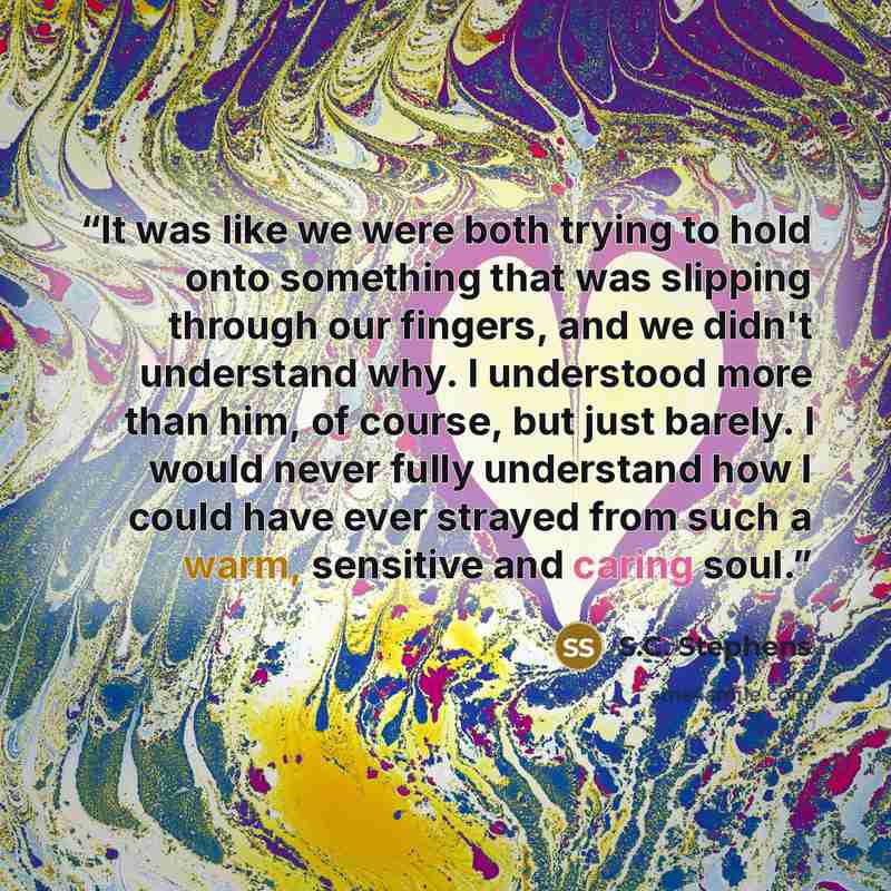 “It was like we were both trying to hold onto something that was slipping through our fingers, and we didn't understand why. I understood more than him, of course, but just barely. I would never fully understand how I could have ever strayed from such a warm, sensitive and caring soul.” quote by S.C. Stephens