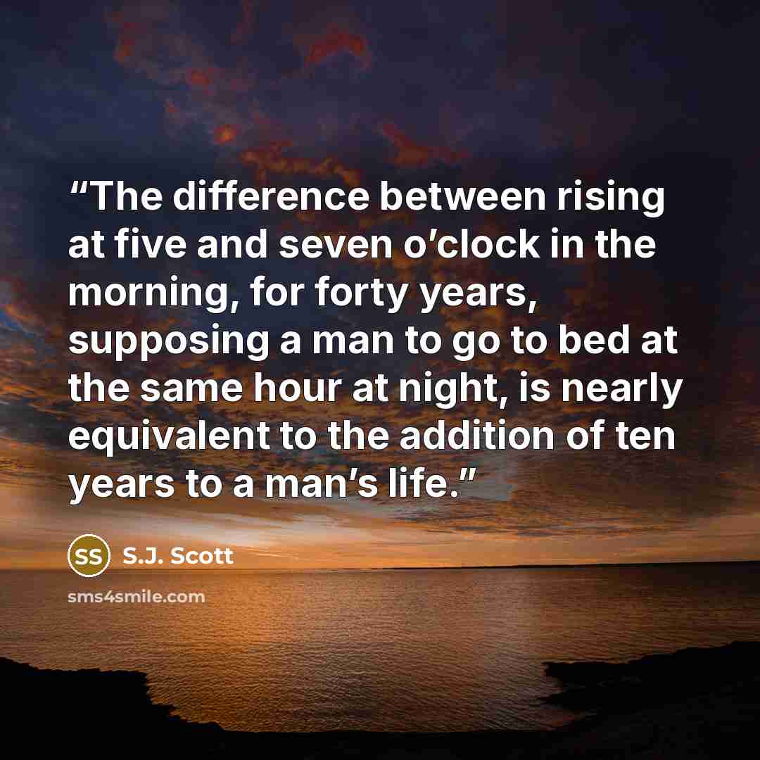 “The difference between rising at five and seven o’clock in the morning, for forty years, supposing a man to go to bed at the same hour at night, is nearly equivalent to the addition of ten years to a man’s life.” quote by S.J. Scott