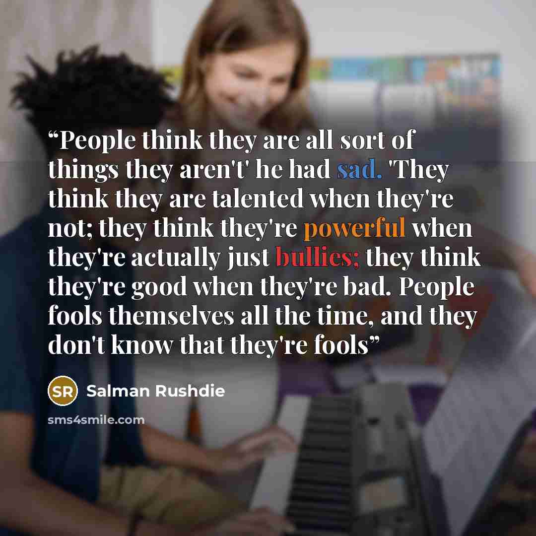 “People think they are all sort of things they aren't' he had sad. 'They think they are talented when they're not; they think they're powerful when they're actually just bullies; they think they're good when they're bad. People fools themselves all the time, and they don't know that they're fools” quote by Salman Rushdie