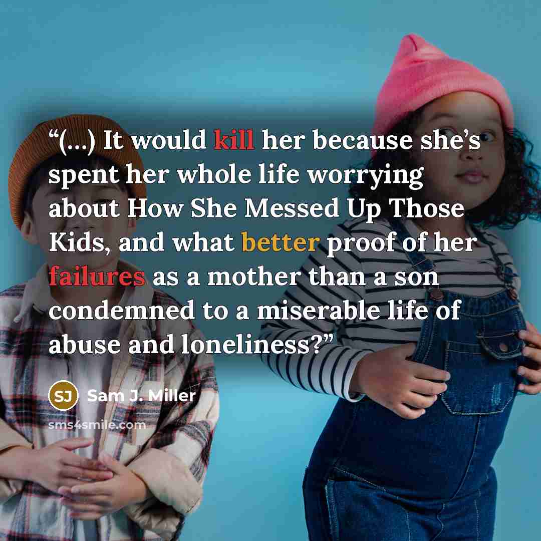 “(…) It would kill her because she’s spent her whole life worrying about How She Messed Up Those Kids, and what better proof of her failures as a mother than a son condemned to a miserable life of abuse and loneliness?” quote by Sam J. Miller