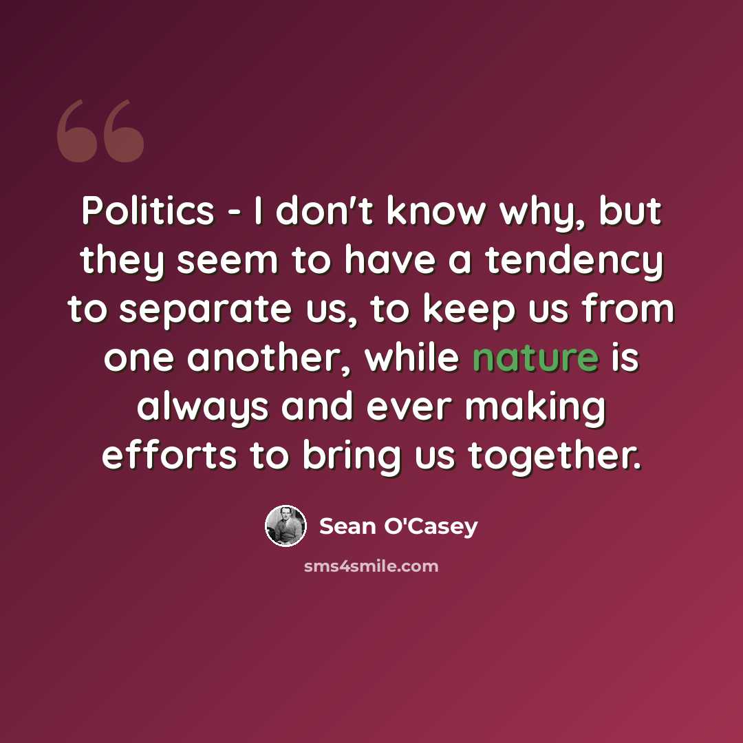 “Politics - I don't know why, but they seem to have a tendency to separate us, to keep us from one another, while nature is always and ever making efforts to bring us together.” quote by Sean O'Casey