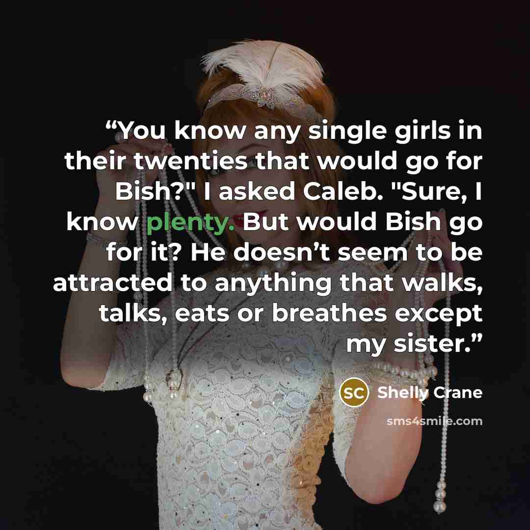 “You know any single girls in their twenties that would go for Bish?" I asked Caleb. "Sure, I know plenty. But would Bish go for it? He doesn’t seem to be attracted to anything that walks, talks, eats or breathes except my sister.” quote by Shelly Crane