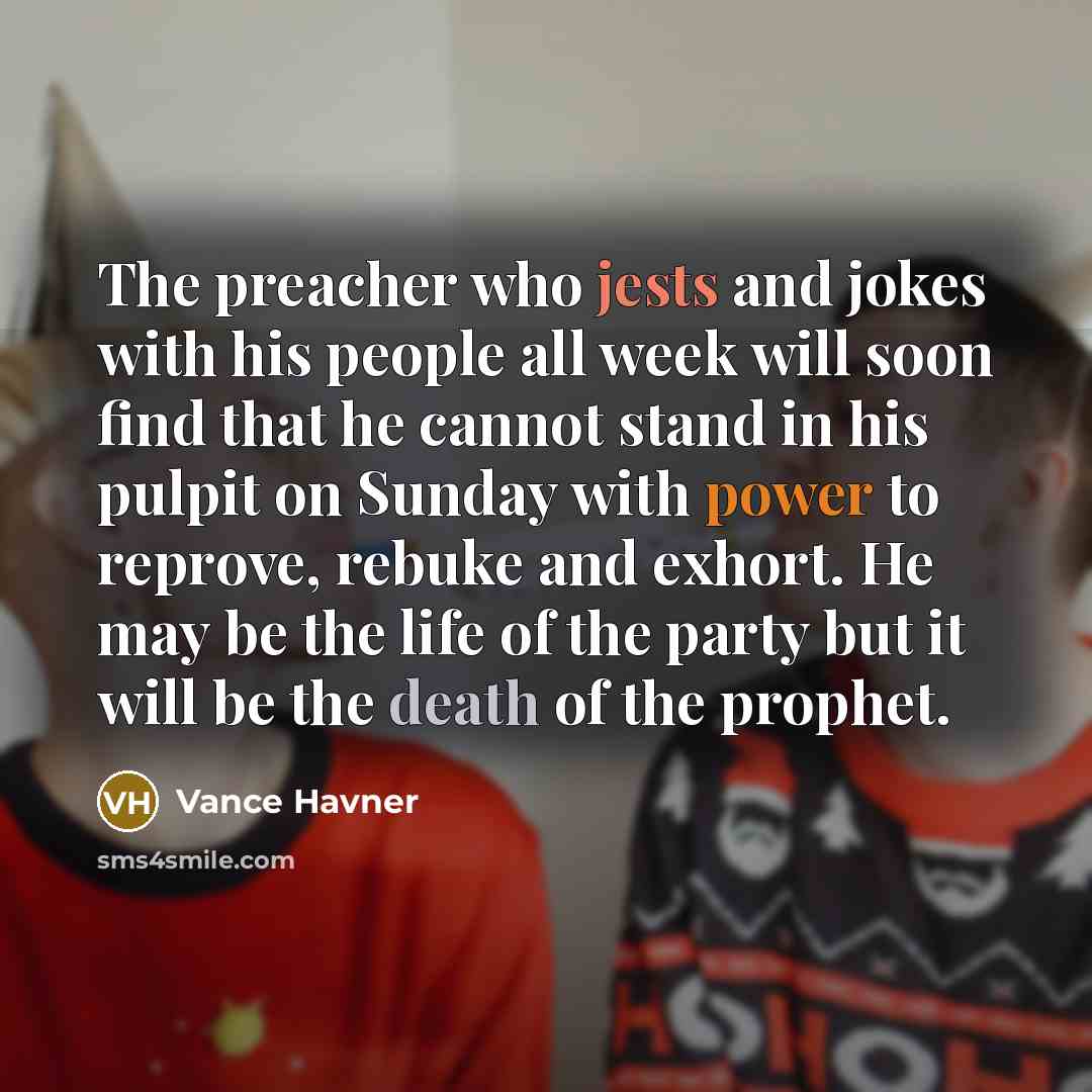 “The preacher who jests and jokes with his people all week will soon find that he cannot stand in his pulpit on Sunday with power to reprove, rebuke and exhort. He may be the life of the party but it will be the death of the prophet.” quote by Vance Havner