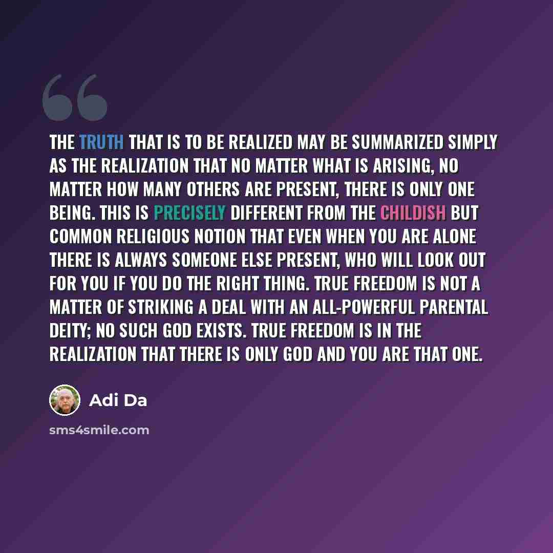 “The Truth that is to be Realized may be summarized simply as the Realization that no matter what is arising, no matter how many others are present, there is only One Being. This is precisely different from the childish but common religious notion that even when you are alone there is always…” quote by Adi Da