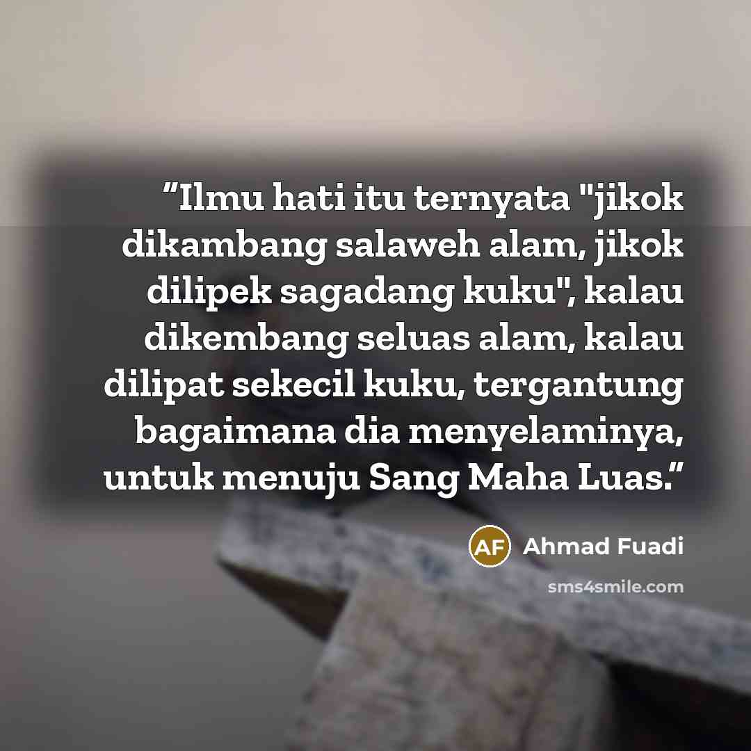 “Ilmu hati itu ternyata "jikok dikambang salaweh alam, jikok dilipek sagadang kuku", kalau dikembang seluas alam, kalau dilipat sekecil kuku, tergantung bagaimana dia menyelaminya, untuk menuju Sang Maha Luas.” quote by Ahmad Fuadi