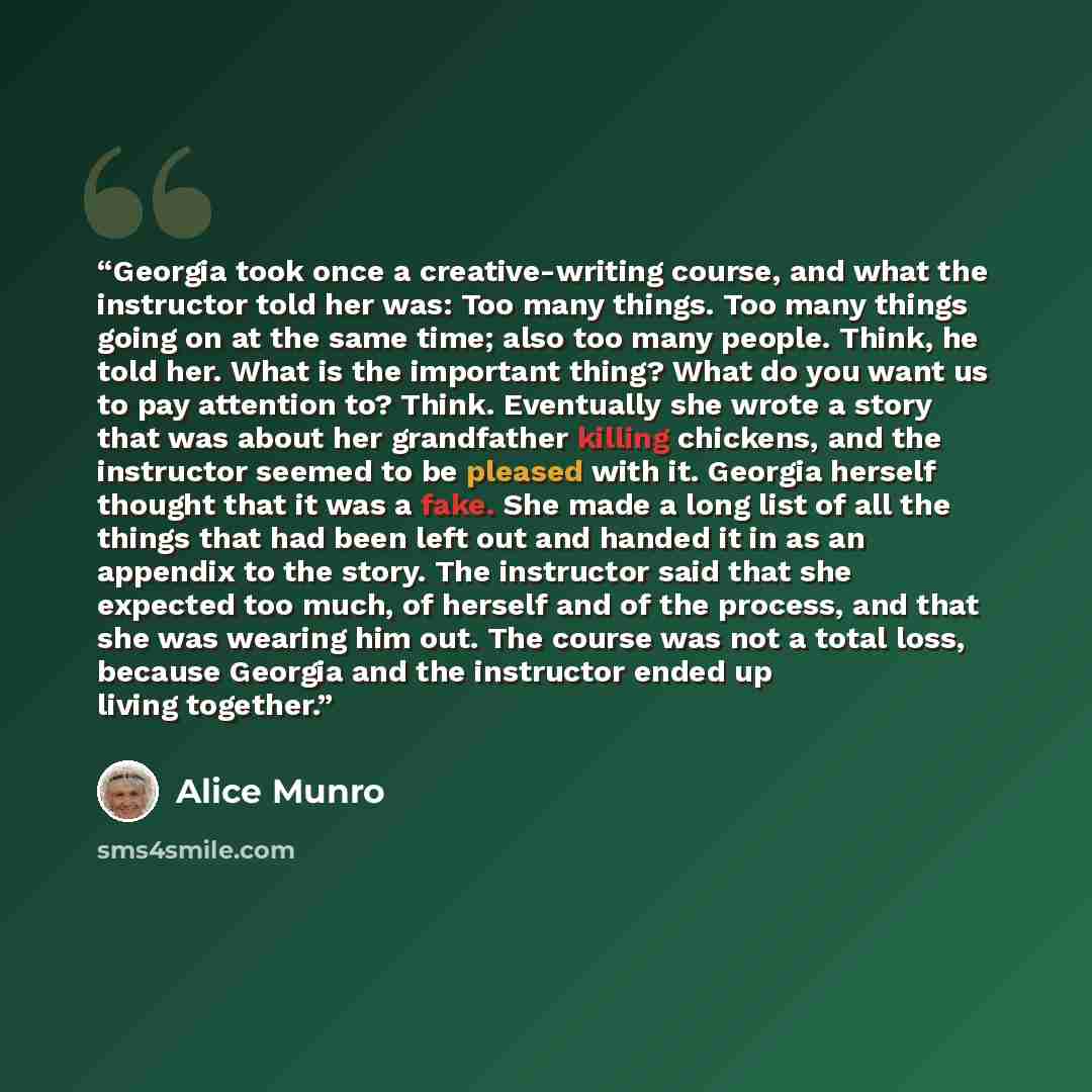 “Georgia took once a creative-writing course, and what the instructor told her was: Too many things. Too many things going on at the same time; also too many people. Think, he told her. What is the important thing? What do you want us to pay attention to? Think. Eventually she wrote a story that…” quote by Alice Munro