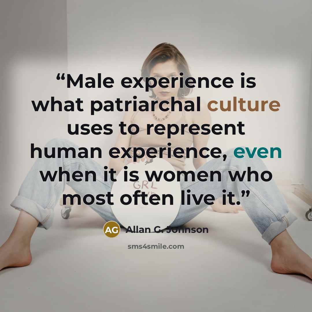 “Male experience is what patriarchal culture uses to represent human experience, even when it is women who most often live it.” quote by Allan G. Johnson