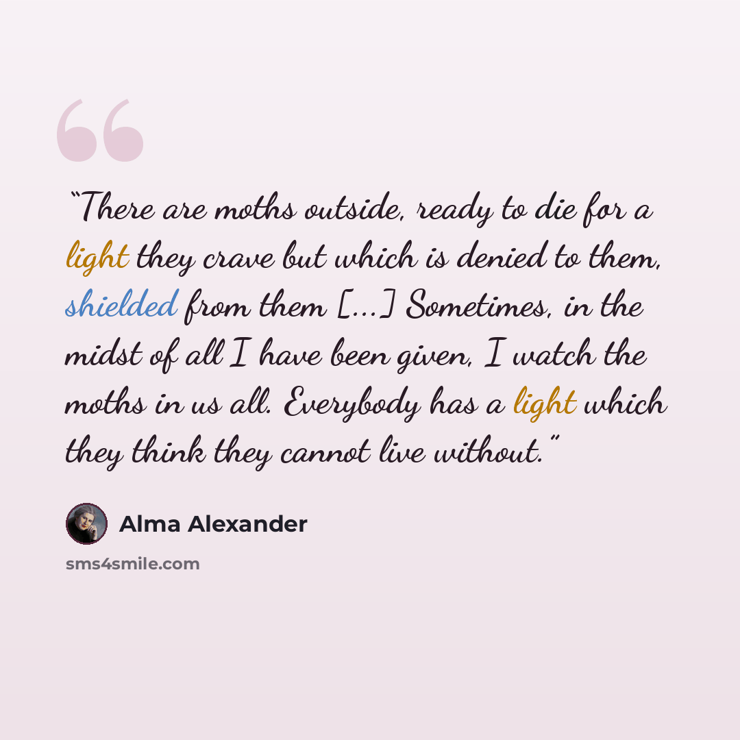 “There are moths outside, ready to die for a light they crave but which is denied to them, shielded from them [...] Sometimes, in the midst of all I have been given, I watch the moths in us all. Everybody has a light which they think they cannot live without.” quote by Alma Alexander