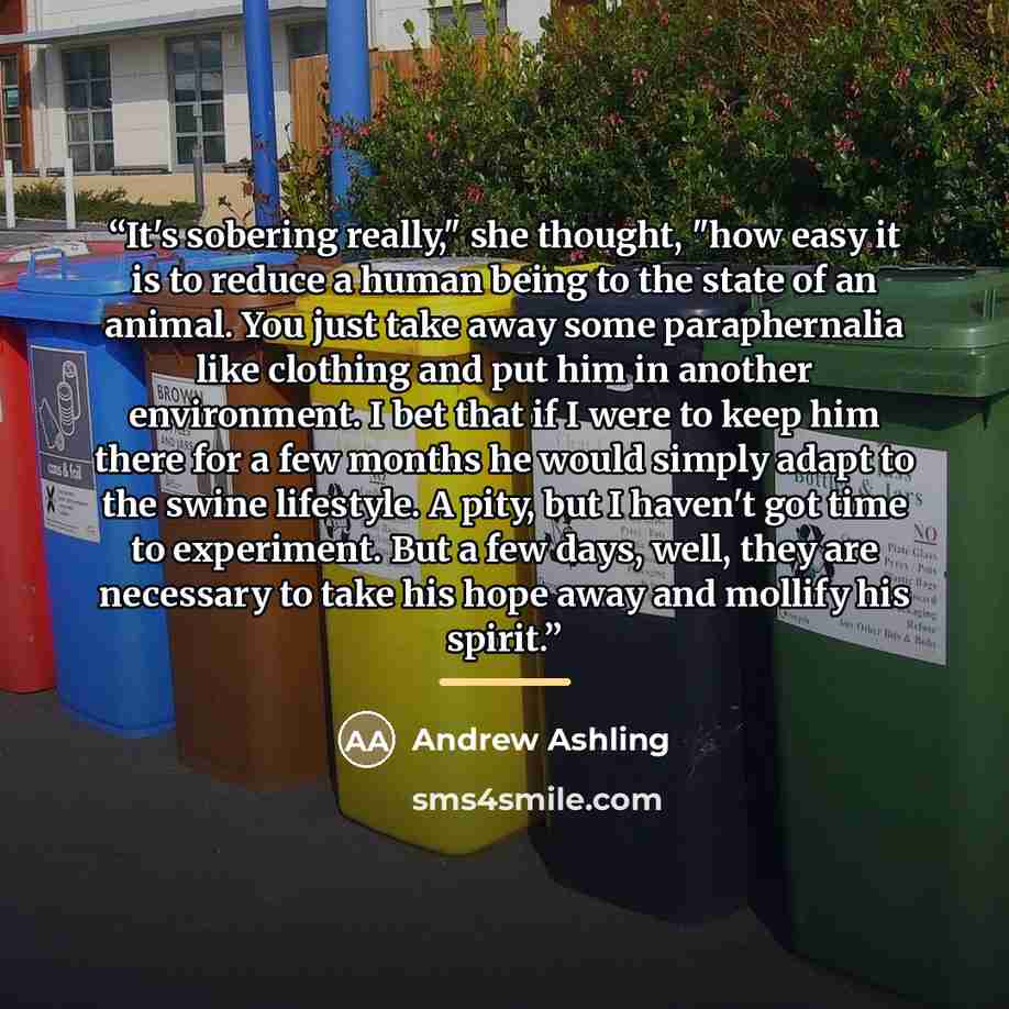 “It's sobering really," she thought, "how easy it is to reduce a human being to the state of an animal. You just take away some paraphernalia like clothing and put him in another environment. I bet that if I were to keep him there for a few months he would simply adapt to the swine lifestyle. A…” quote by Andrew Ashling