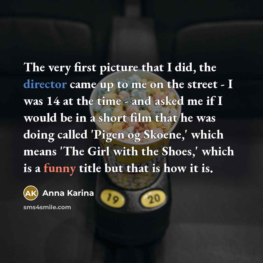 “The very first picture that I did, the director came up to me on the street - I was 14 at the time - and asked me if I would be in a short film that he was doing called 'Pigen og Skoene,' which means 'The Girl with the Shoes,' which is a funny title but that is how it is.” quote by Anna Karina