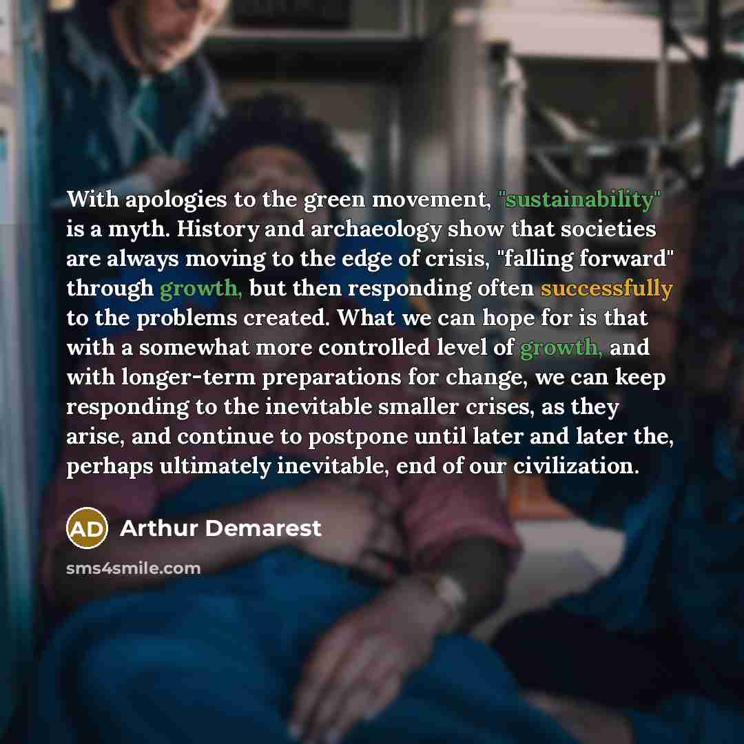 “With apologies to the green movement, "sustainability" is a myth. History and archaeology show that societies are always moving to the edge of crisis, "falling forward" through growth, but then responding often successfully to the problems created. What we can hope for is that with a somewhat more…” quote by Arthur Demarest