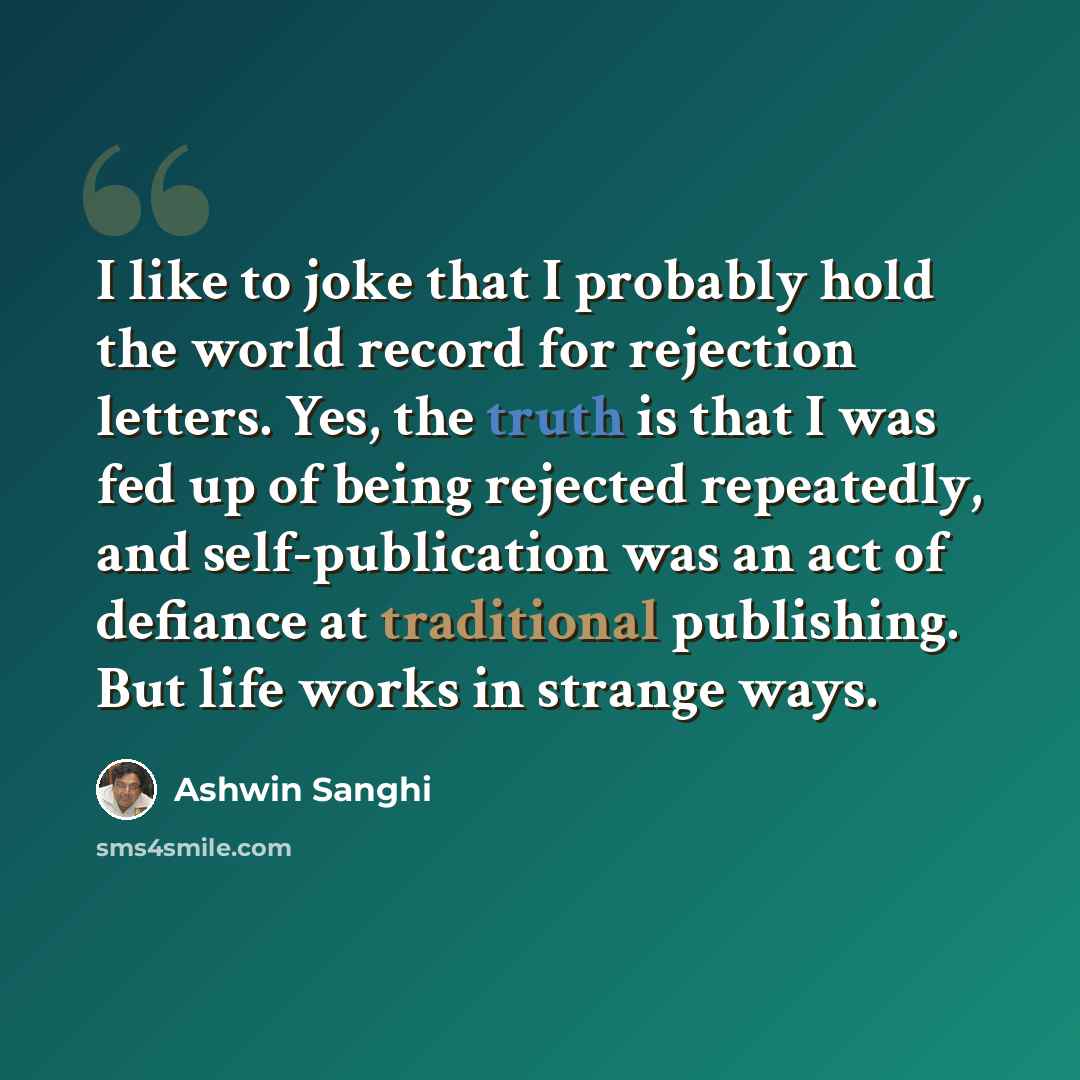 “I like to joke that I probably hold the world record for rejection letters. Yes, the truth is that I was fed up of being rejected repeatedly, and self-publication was an act of defiance at traditional publishing. But life works in strange ways.” quote by Ashwin Sanghi