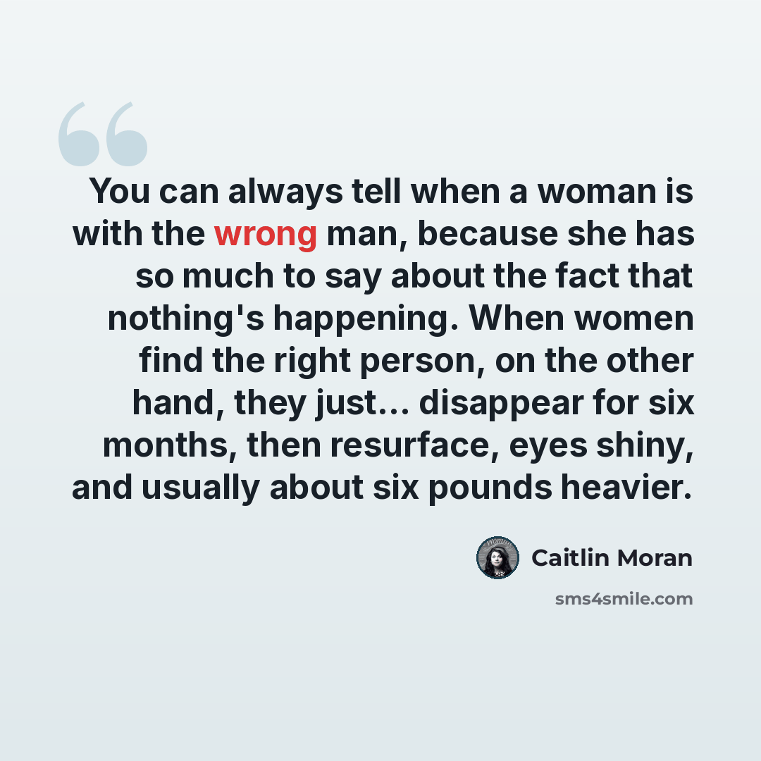 “You can always tell when a woman is with the wrong man, because she has so much to say about the fact that nothing's happening. When women find the right person, on the other hand, they just... disappear for six months, then resurface, eyes shiny, and usually about six pounds heavier.” quote by Caitlin Moran