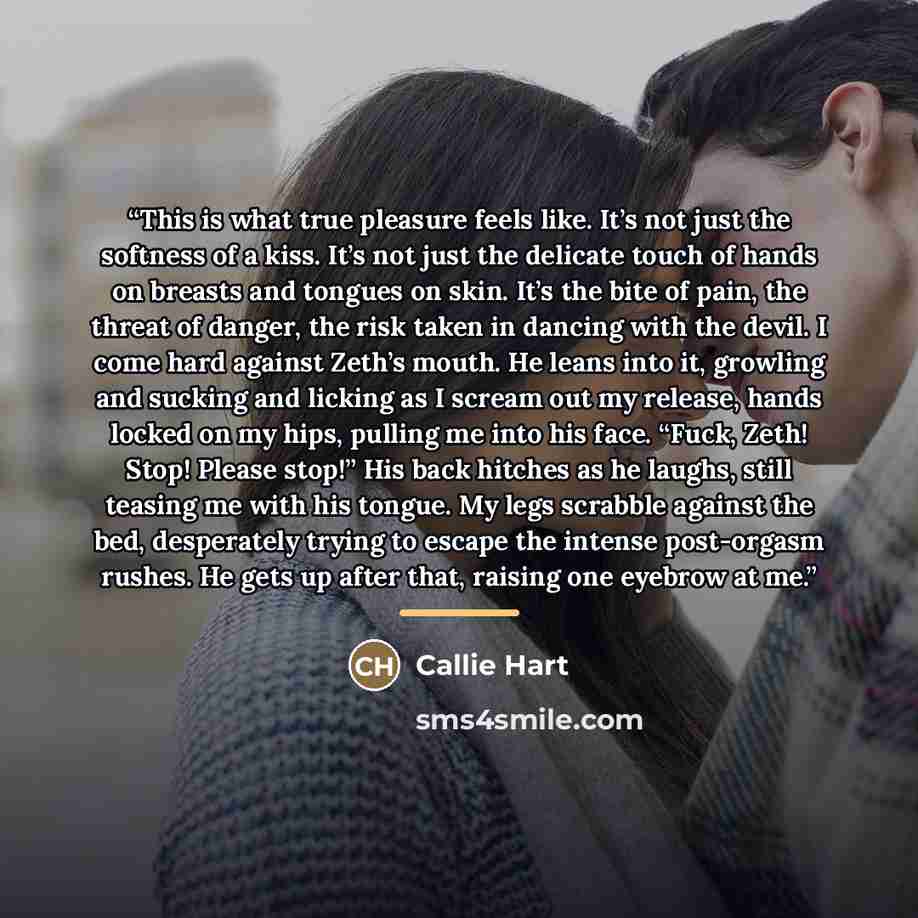 “This is what true pleasure feels like. It’s not just the softness of a kiss. It’s not just the delicate touch of hands on breasts and tongues on skin. It’s the bite of pain, the threat of danger, the risk taken in dancing with the devil. I come hard against Zeth’s mouth. He leans into it, growling…” quote by Callie Hart